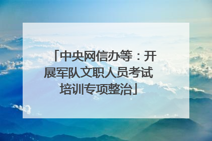 中央网信办等：开展军队文职人员考试培训专项整治