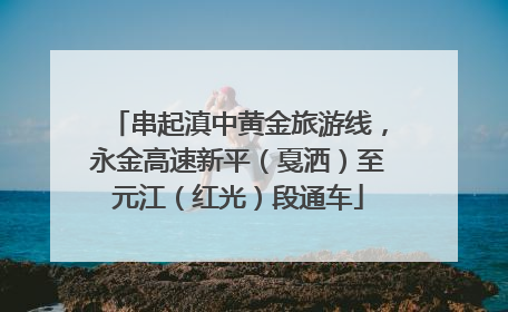 串起滇中黄金旅游线，永金高速新平（戛洒）至元江（红光）段通车
