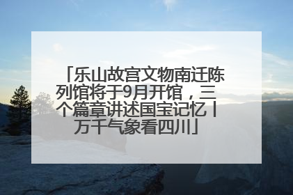 乐山故宫文物南迁陈列馆将于9月开馆，三个篇章讲述国宝记忆丨万千气象看四川