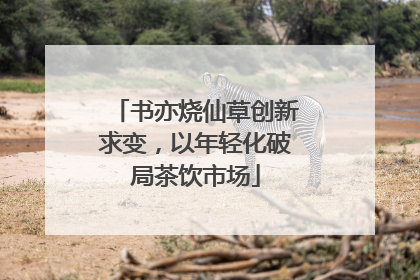 书亦烧仙草创新求变，以年轻化破局茶饮市场
