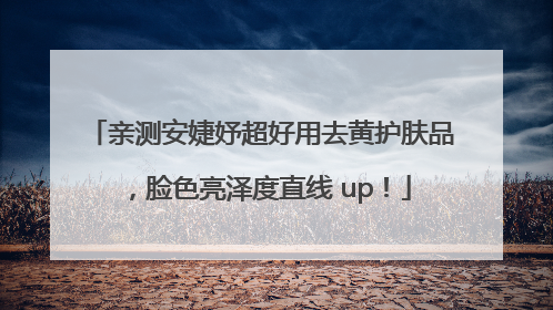 亲测安婕妤超好用去黄护肤品，脸色亮泽度直线 up！