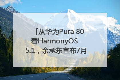 从华为Pura 80看HarmonyOS 5.1，余承东宣布7月迎来首批机型升级