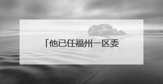 他已任福州一区委常委、区政府副区长人选（附简历）