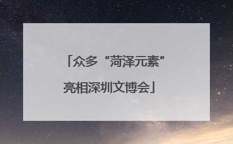 众多“菏泽元素”亮相深圳文博会