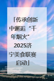 传承创新中邂逅“千年烟火” 2025济宁美食联赛启动
