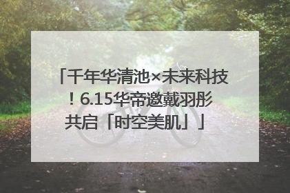 千年华清池×未来科技！6.15华帝邀戴羽彤共启「时空美肌」