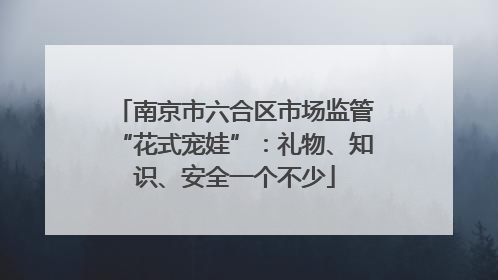 南京市六合区市场监管“花式宠娃”：礼物、知识、安全一个不少