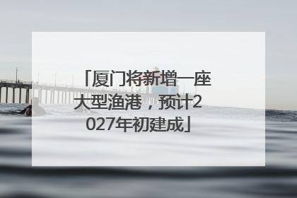 厦门将新增一座大型渔港，预计2027年初建成