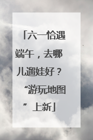 六一恰遇端午，去哪儿遛娃好？“游玩地图”上新