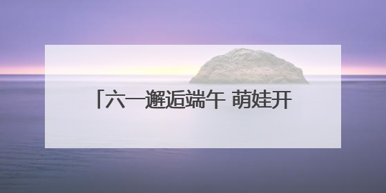 六一邂逅端午 萌娃开启传统文化欢乐之旅