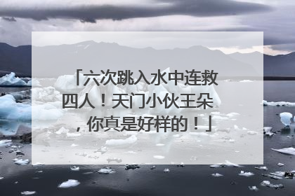 六次跳入水中连救四人！天门小伙王朵，你真是好样的！
