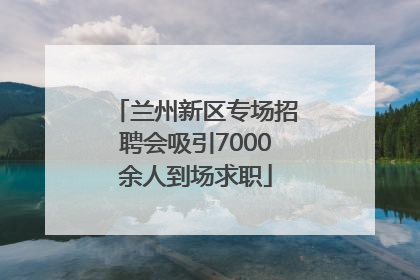 兰州新区专场招聘会吸引7000余人到场求职