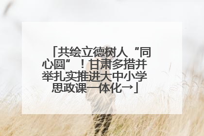 共绘立德树人“同心圆”！甘肃多措并举扎实推进大中小学思政课一体化→