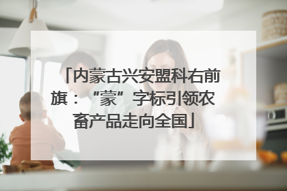 内蒙古兴安盟科右前旗：“蒙”字标引领农畜产品走向全国