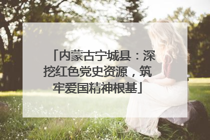 内蒙古宁城县：深挖红色党史资源，筑牢爱国精神根基