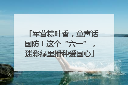 军营粽叶香，童声话国防！这个“六一”，迷彩绿里播种爱国心