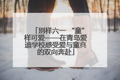 别样六一 “童”样可爱——在青岛爱迪学校感受爱与童真的双向奔赴