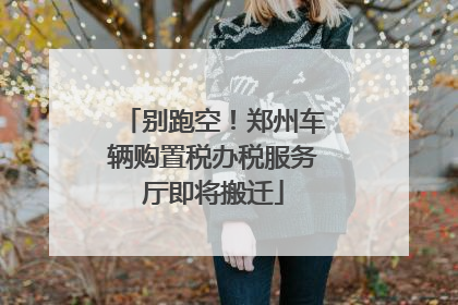 别跑空！郑州车辆购置税办税服务厅即将搬迁