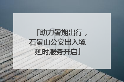 助力暑期出行，石景山公安出入境延时服务开启