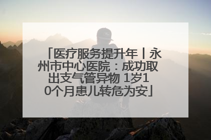 医疗服务提升年丨永州市中心医院：成功取出支气管异物 1岁10个月患儿转危为安