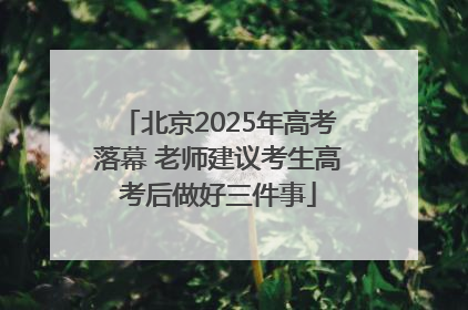 北京2025年高考落幕 老师建议考生高考后做好三件事
