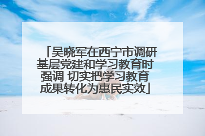 吴晓军在西宁市调研基层党建和学习教育时强调 切实把学习教育成果转化为惠民实效