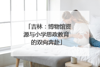 吉林：博物馆资源与小学思政教育的双向奔赴