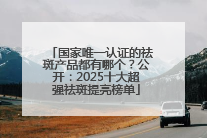 国家唯一认证的祛斑产品都有哪个？公开：2025十大超强祛斑提亮榜单