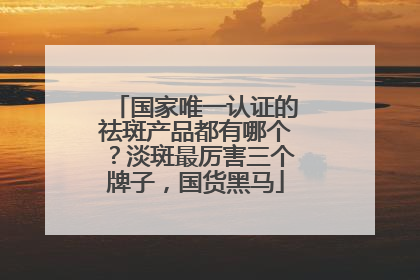 国家唯一认证的祛斑产品都有哪个？淡斑最厉害三个牌子，国货黑马