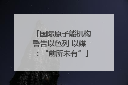 国际原子能机构警告以色列 以媒：“前所未有”