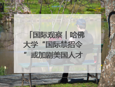 国际观察｜哈佛大学“国际禁招令”或加剧美国人才“出走潮”