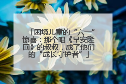 困境儿童的“六一”惊喜：那个唱《早安隆回》的叔叔，成了他们的“成长守护者”