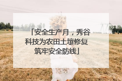 安全生产月，秀谷科技为农田土壤修复筑牢安全防线