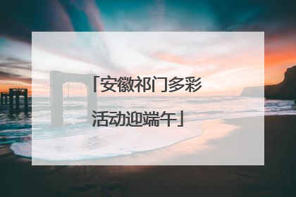 安徽祁门多彩活动迎端午
