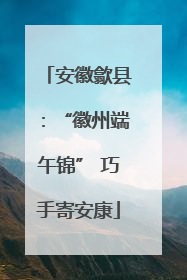 安徽歙县：“徽州端午锦” 巧手寄安康