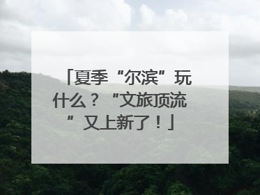 夏季“尔滨”玩什么？“文旅顶流”又上新了！