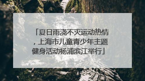 夏日雨浇不灭运动热情，上海市儿童青少年主题健身活动杨浦滨江举行