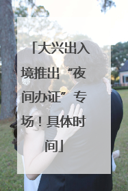 大兴出入境推出“夜间办证”专场！具体时间