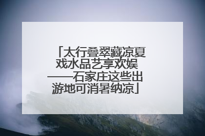 太行叠翠藏凉夏 戏水品艺享欢娱——石家庄这些出游地可消暑纳凉