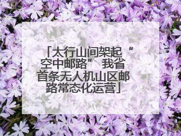 太行山间架起“空中邮路” 我省首条无人机山区邮路常态化运营