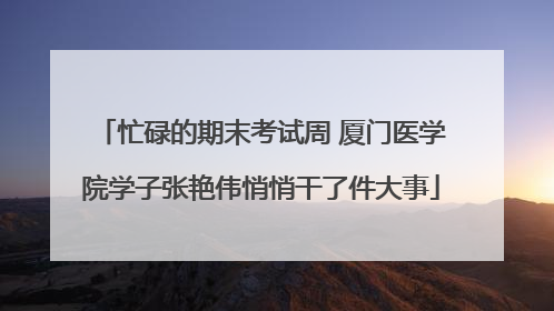 忙碌的期末考试周 厦门医学院学子张艳伟悄悄干了件大事