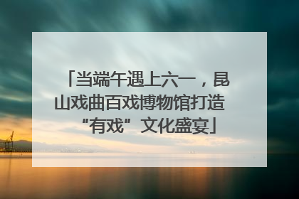 当端午遇上六一，昆山戏曲百戏博物馆打造“有戏”文化盛宴