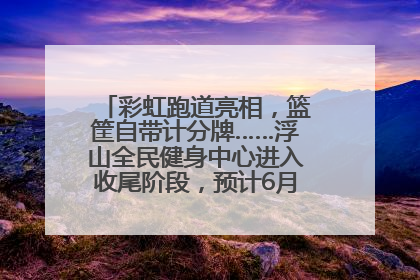 彩虹跑道亮相，篮筐自带计分牌……浮山全民健身中心进入收尾阶段，预计6月30日试运营