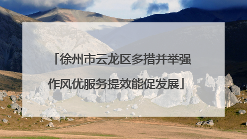 徐州市云龙区多措并举强作风优服务提效能促发展