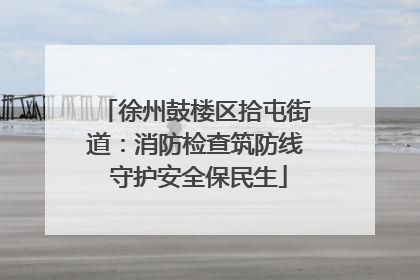 徐州鼓楼区拾屯街道：消防检查筑防线 守护安全保民生