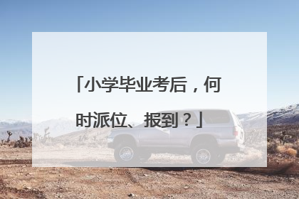 小学毕业考后，何时派位、报到？