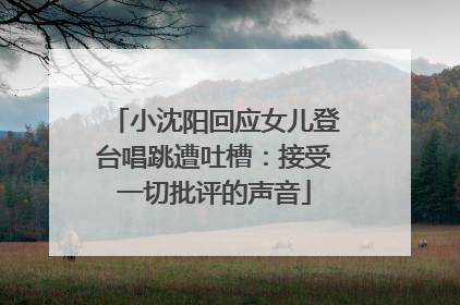 小沈阳回应女儿登台唱跳遭吐槽：接受一切批评的声音