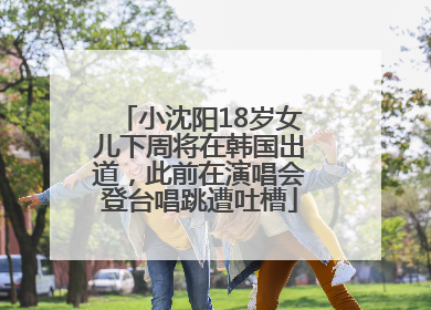 小沈阳18岁女儿下周将在韩国出道，此前在演唱会登台唱跳遭吐槽