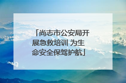 尚志市公安局开展急救培训 为生命安全保驾护航