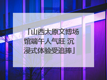 山西太原文博场馆端午人气旺 沉浸式体验受追捧